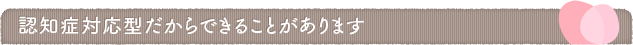 認知症対応型だからできることがあります